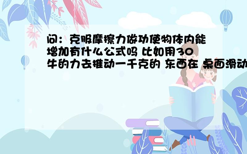 问：克服摩擦力做功使物体内能增加有什么公式吗 比如用30牛的力去推动一千克的 东西在 桌面滑动三米,桌面和东西内能能增大多少?有什么具体的 fs=w显然是说三十牛的力做了多少功,但再深