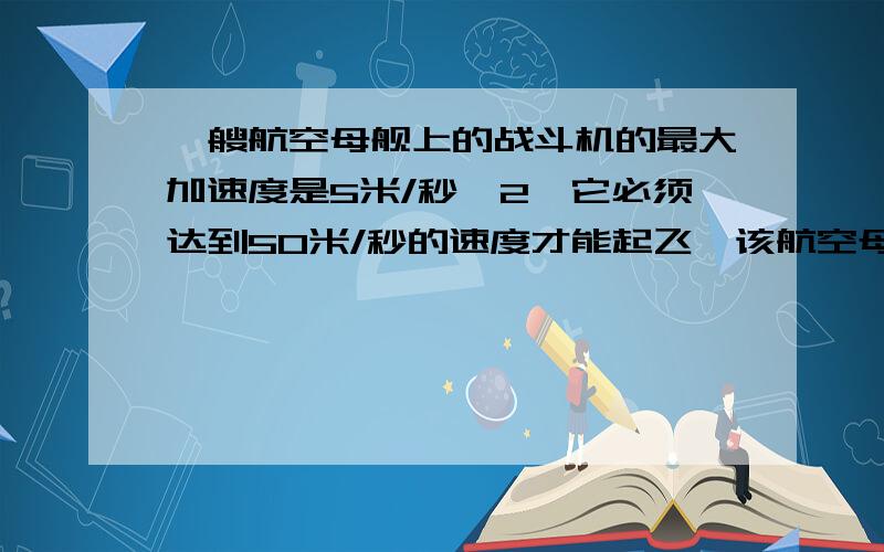 一艘航空母舰上的战斗机的最大加速度是5米/秒^2,它必须达到50米/秒的速度才能起飞,该航空母舰的甲板长度为160米.使航空母舰以一定的速度航行来帮助飞机起飞,则航空母舰至少以多大的速