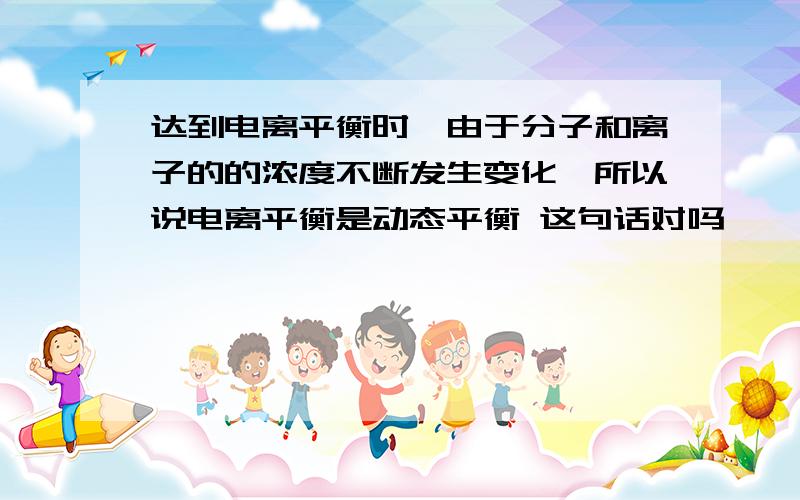 达到电离平衡时,由于分子和离子的的浓度不断发生变化,所以说电离平衡是动态平衡 这句话对吗