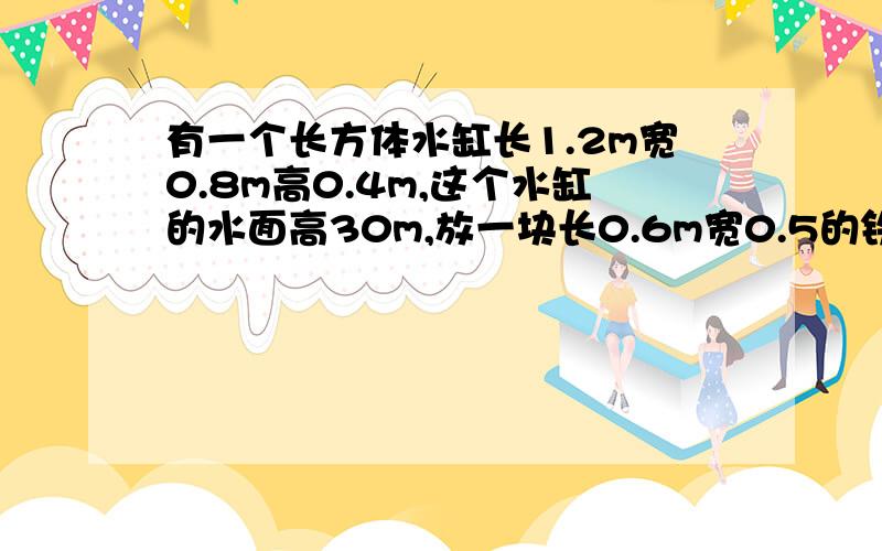 有一个长方体水缸长1.2m宽0.8m高0.4m,这个水缸的水面高30m,放一块长0.6m宽0.5的铁块,水正好满,求铁块高