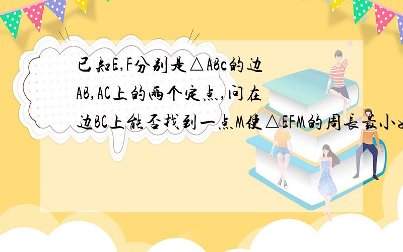 已知E,F分别是△ABc的边AB,AC上的两个定点,问在边BC上能否找到一点M使△EFM的周长最小如果能请做出来