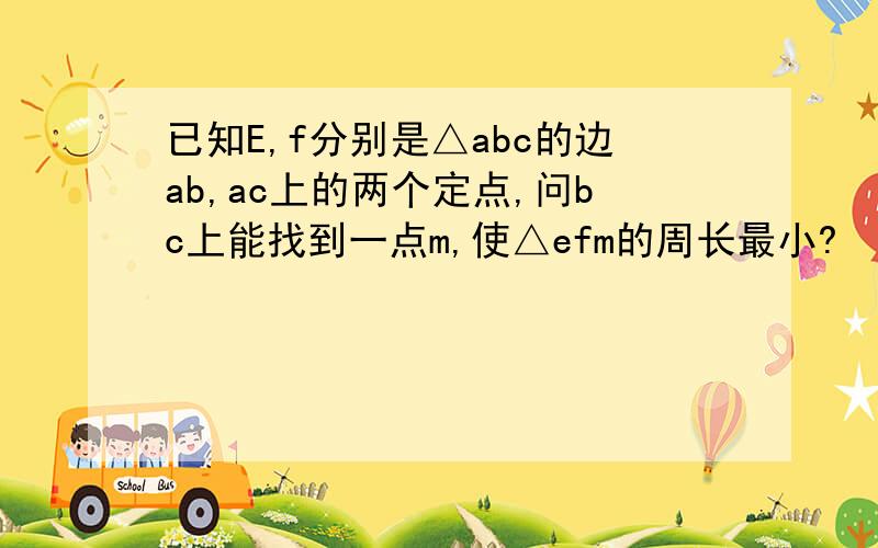 已知E,f分别是△abc的边ab,ac上的两个定点,问bc上能找到一点m,使△efm的周长最小?