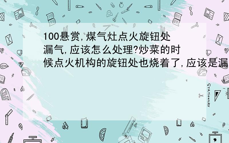 100悬赏,煤气灶点火旋钮处漏气,应该怎么处理?炒菜的时候点火机构的旋钮处也烧着了,应该是漏气,怕怕.还有旋钮变得非常紧,调的最小火的位置时,火势还是很大,