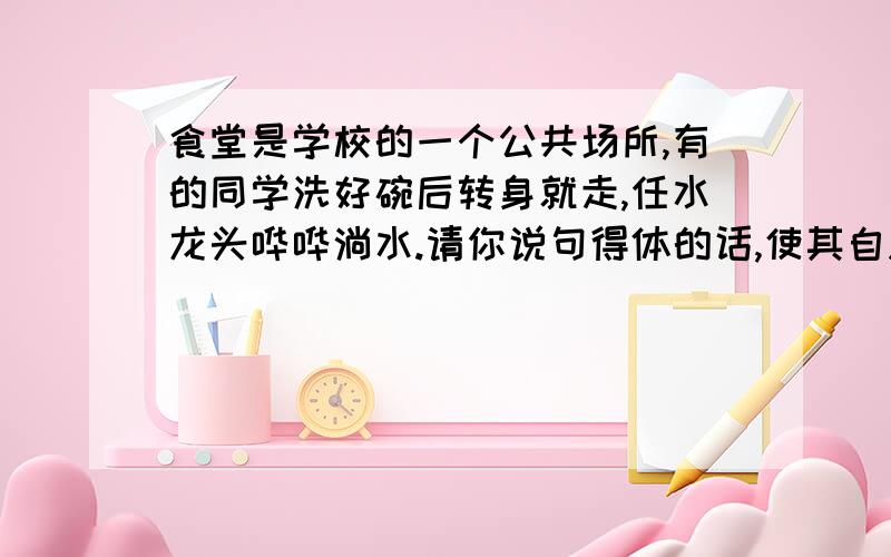 食堂是学校的一个公共场所,有的同学洗好碗后转身就走,任水龙头哗哗淌水.请你说句得体的话,使其自愿去关水龙头.你会这样说＿＿＿＿＿＿＿＿＿＿＿＿＿＿＿＿＿＿＿.