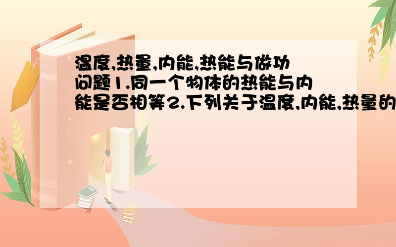 温度,热量,内能,热能与做功问题1.同一个物体的热能与内能是否相等2.下列关于温度,内能,热量的说法正确的是（ ）A.物体温度越高,它的内能越大B.要使物体的内能增加,一定要吸收热量C.要使