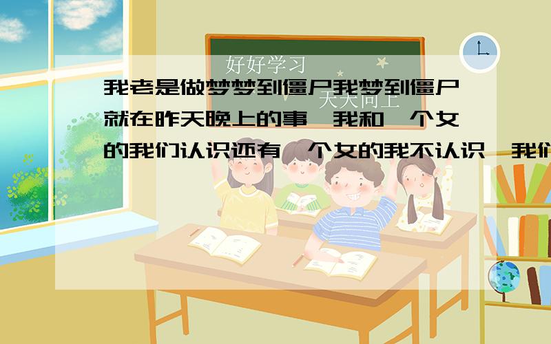 我老是做梦梦到僵尸我梦到僵尸就在昨天晚上的事,我和一个女的我们认识还有一个女的我不认识,我们在一个类似于科技大楼的,20层楼里~工作,然后~我们工作着,我有一次没回家,就在自己工作