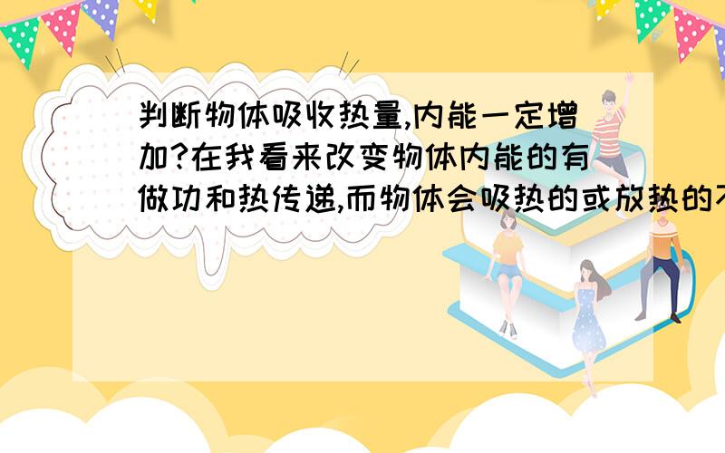 判断物体吸收热量,内能一定增加?在我看来改变物体内能的有做功和热传递,而物体会吸热的或放热的不就是热传递吗,做功也就只能改变内能而已,那物体吸热,内能不是一定增加吗?