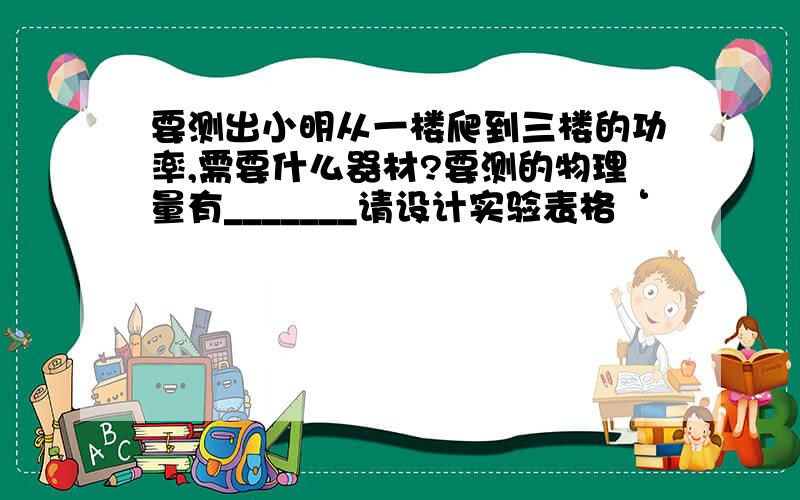 要测出小明从一楼爬到三楼的功率,需要什么器材?要测的物理量有_______请设计实验表格‘