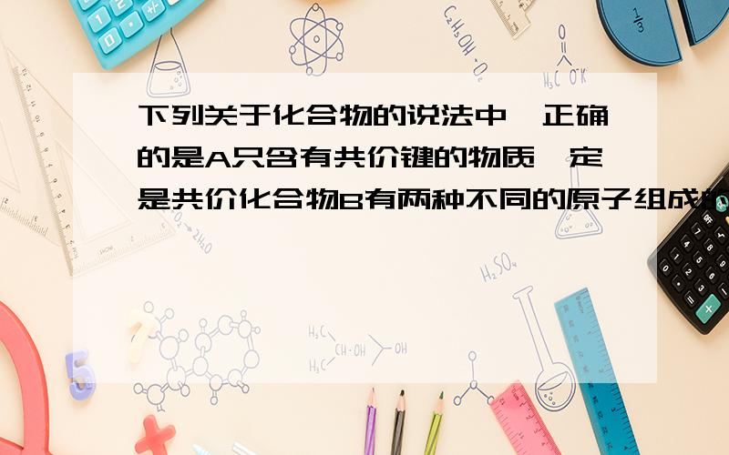 下列关于化合物的说法中,正确的是A只含有共价键的物质一定是共价化合物B有两种不同的原子组成的纯净物一定是化合物C不含非极性共价键的分子晶体一定是共价化合物D溶化状态下不导电