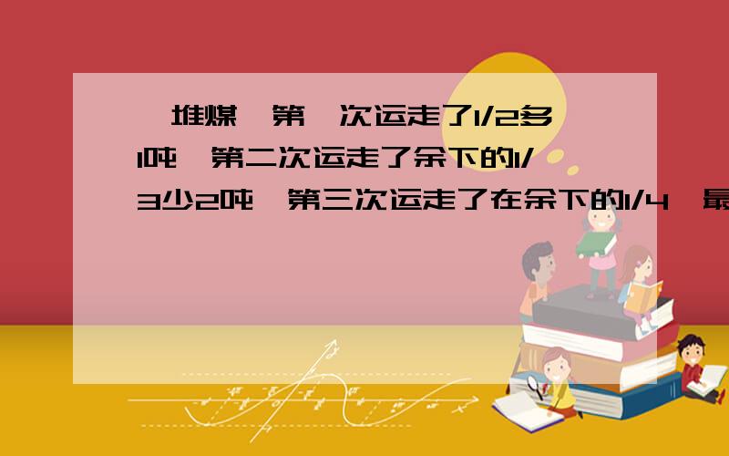 一堆煤,第一次运走了1/2多1吨,第二次运走了余下的1/3少2吨,第三次运走了在余下的1/4,最后还剩9吨,