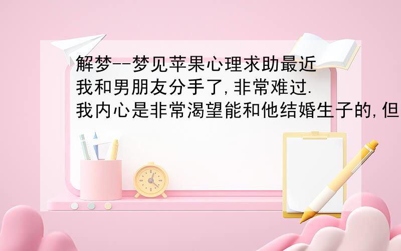 解梦--梦见苹果心理求助最近我和男朋友分手了,非常难过.我内心是非常渴望能和他结婚生子的,但是因为他不太成熟,我感觉不到他的爱,我付出的要很多.累.昨天晚上我做了一个梦,梦见我到了