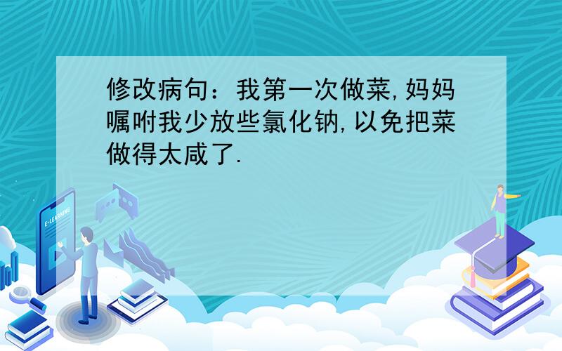 修改病句：我第一次做菜,妈妈嘱咐我少放些氯化钠,以免把菜做得太咸了.