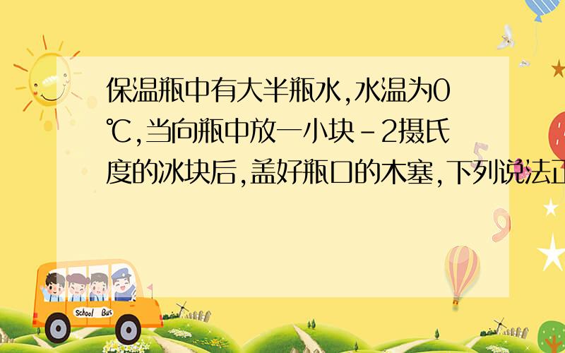 保温瓶中有大半瓶水,水温为0℃,当向瓶中放一小块-2摄氏度的冰块后,盖好瓶口的木塞,下列说法正确的是（　　）A．有少量冰熔化成水B．有少量水结成冰C．冰和水的温度都不会变D．冰和水