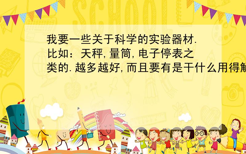 我要一些关于科学的实验器材.比如：天秤,量筒,电子停表之类的.越多越好,而且要有是干什么用得解释.