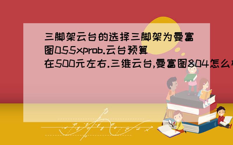 三脚架云台的选择三脚架为曼富图055xprob.云台预算在500元左右.三维云台,曼富图804怎么样.或者推荐一款国产三维云台.