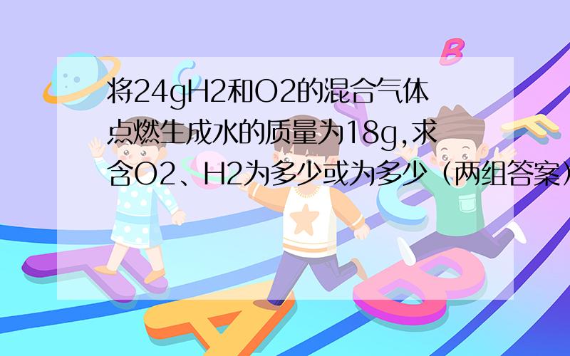 将24gH2和O2的混合气体点燃生成水的质量为18g,求含O2、H2为多少或为多少（两组答案）怎么算?