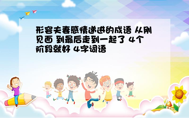 形容夫妻感情递进的成语 从刚见面 到最后走到一起了 4个阶段就好 4字词语