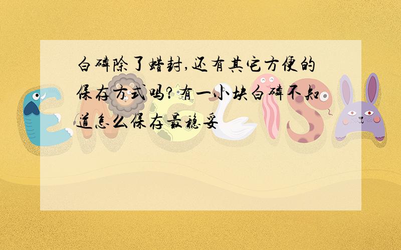 白磷除了蜡封,还有其它方便的保存方式吗?有一小块白磷不知道怎么保存最稳妥