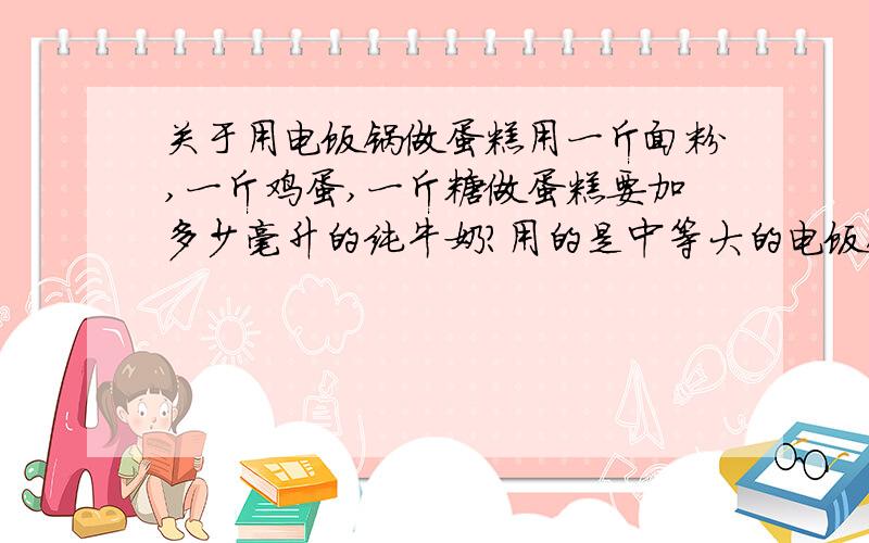 关于用电饭锅做蛋糕用一斤面粉,一斤鸡蛋,一斤糖做蛋糕要加多少毫升的纯牛奶?用的是中等大的电饭锅,需要多长时间?放微波炉需要多长时间?有什么要注意的吗?可以加炼奶吗?