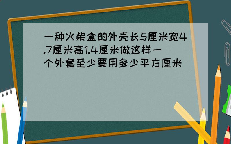 一种火柴盒的外壳长5厘米宽4.7厘米高1.4厘米做这样一个外套至少要用多少平方厘米