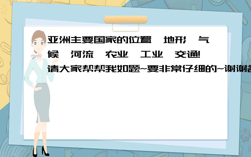 亚洲主要国家的位置,地形,气候,河流,农业,工业,交通!请大家帮帮我如题~要非常仔细的~谢谢各位了~