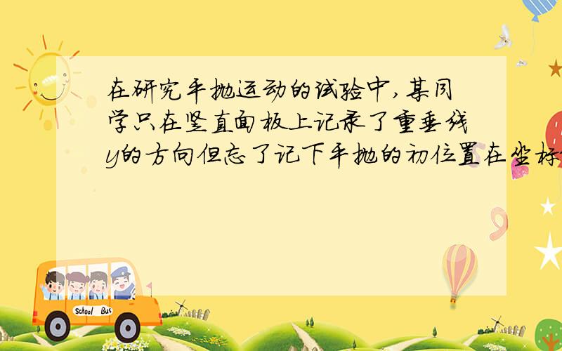 在研究平抛运动的试验中,某同学只在竖直面板上记录了重垂线y的方向但忘了记下平抛的初位置在坐标纸上描出了一段曲线的轨迹,现在曲线上取AB两点并量出他们到y轴的距离(设A与y轴的交点