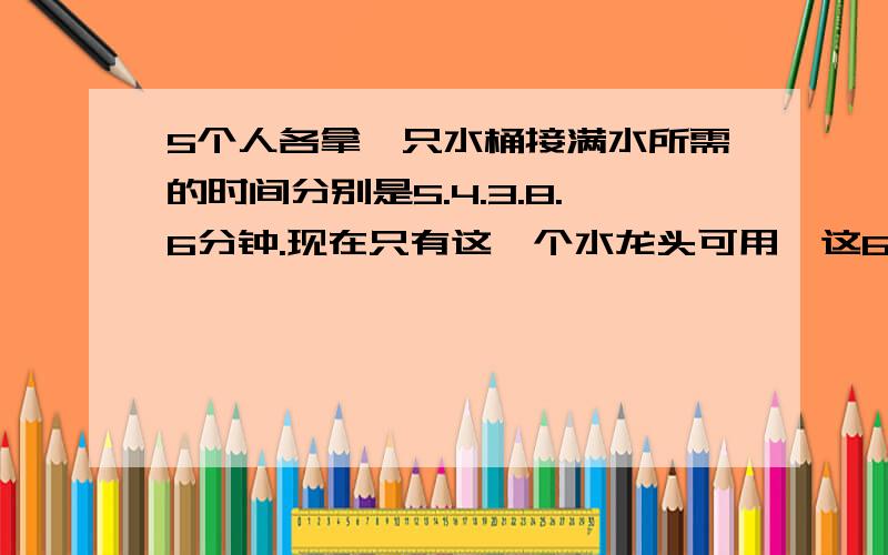 5个人各拿一只水桶接满水所需的时间分别是5.4.3.8.6分钟.现在只有这一个水龙头可用,这6个人都接到水且等