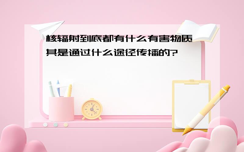 核辐射到底都有什么有害物质,其是通过什么途径传播的?