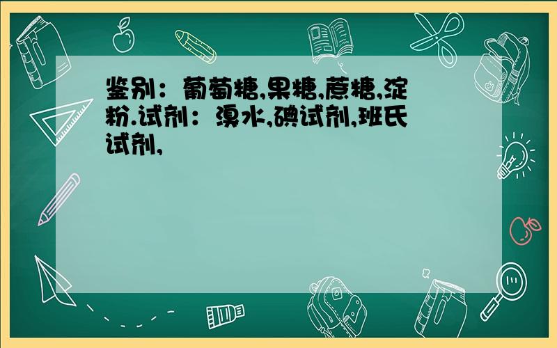 鉴别：葡萄糖,果糖,蔗糖,淀粉.试剂：溴水,碘试剂,班氏试剂,