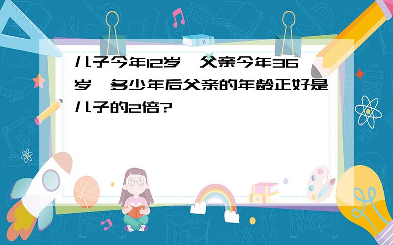 儿子今年12岁,父亲今年36岁,多少年后父亲的年龄正好是儿子的2倍?