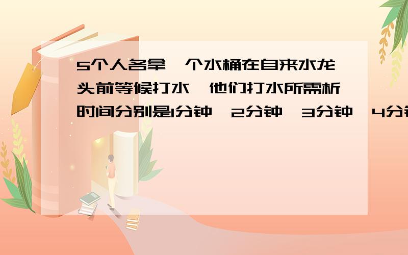 5个人各拿一个水桶在自来水龙头前等候打水,他们打水所需析时间分别是1分钟,2分钟,3分钟,4分钟和5分钟,如果只有一个水龙头,试问怎样适当安排他们的打水顺序,才能使每个人排队和打水的时