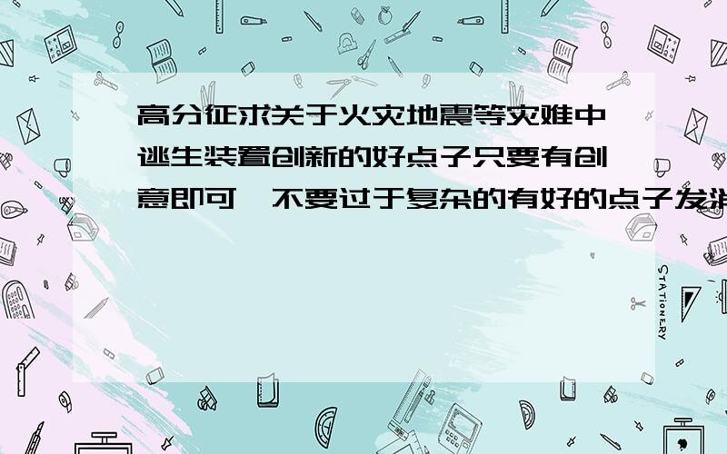 高分征求关于火灾地震等灾难中逃生装置创新的好点子只要有创意即可,不要过于复杂的有好的点子发消息单独告诉我如被采用,追加100分或更多希望大家多多出谋划策,只要是好的创意都给分