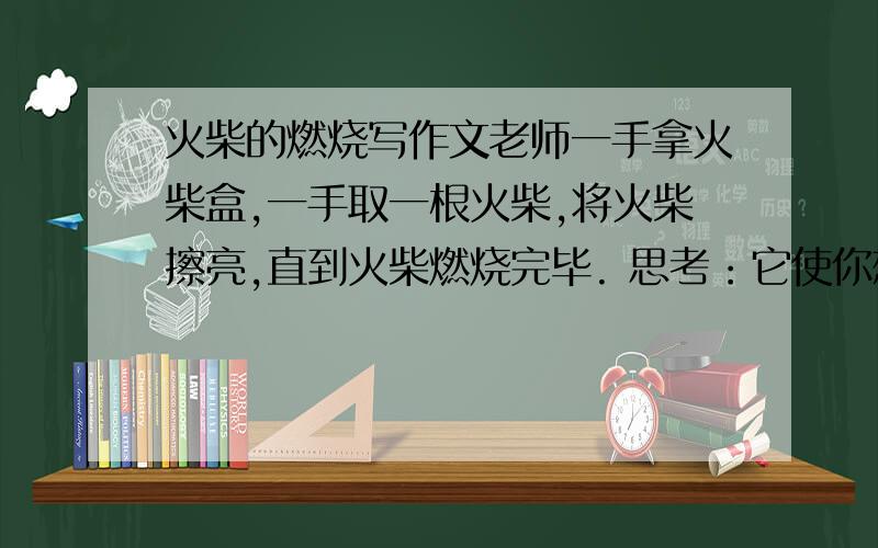 火柴的燃烧写作文老师一手拿火柴盒,一手取一根火柴,将火柴擦亮,直到火柴燃烧完毕. 思考：它使你想到什么?请以“火柴的燃烧”为话题,写一篇文章或讲述亲身的经历,或联想相关故事,抒发