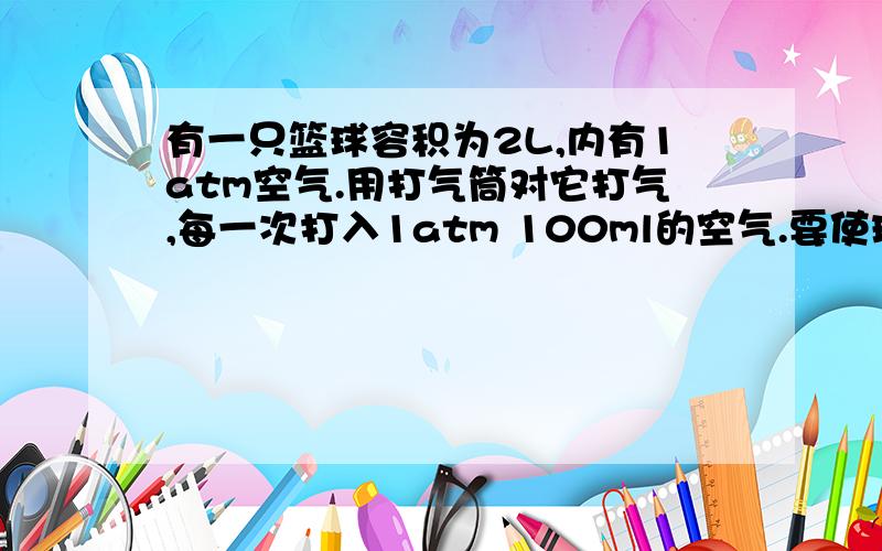 有一只篮球容积为2L,内有1atm空气.用打气筒对它打气,每一次打入1atm 100ml的空气.要使球内气体达到2atm,应打气几次?