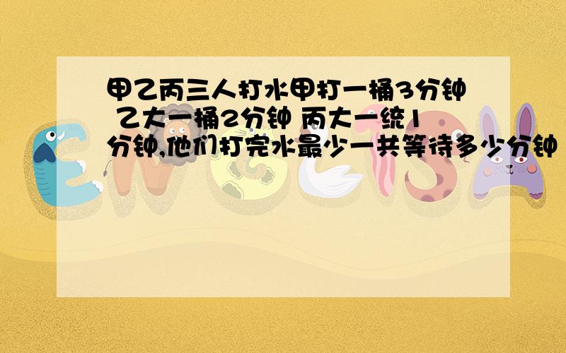 甲乙丙三人打水甲打一桶3分钟 乙大一桶2分钟 丙大一统1分钟,他们打完水最少一共等待多少分钟