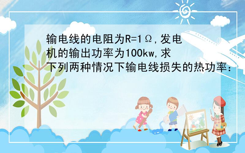 输电线的电阻为R=1Ω,发电机的输出功率为100kw,求下列两种情况下输电线损失的热功率：（1）用10kv的电压输电 （2）用1kv的电压输电