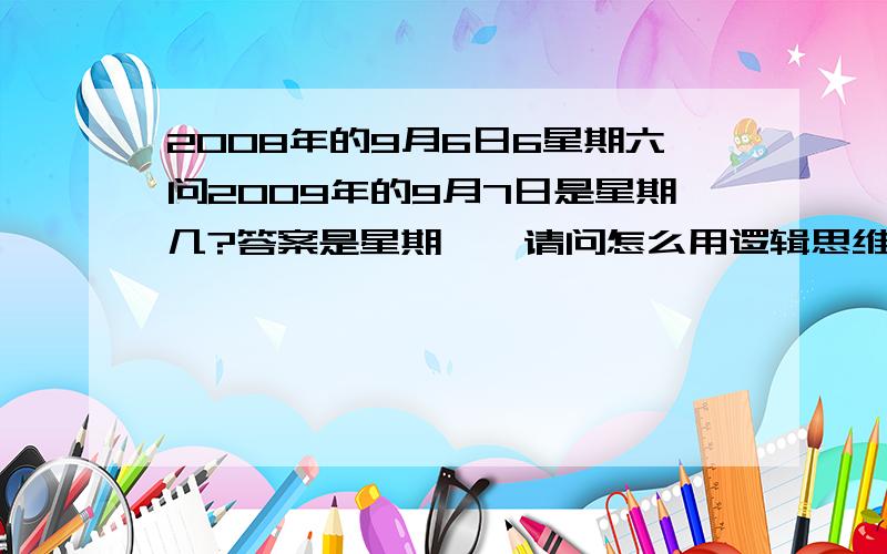 2008年的9月6日6星期六问2009年的9月7日是星期几?答案是星期一,请问怎么用逻辑思维解出来?