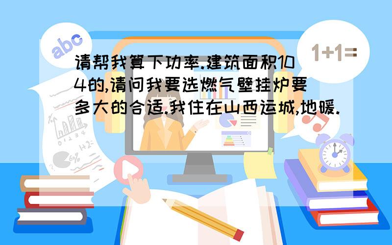 请帮我算下功率.建筑面积104的,请问我要选燃气壁挂炉要多大的合适.我住在山西运城,地暖.