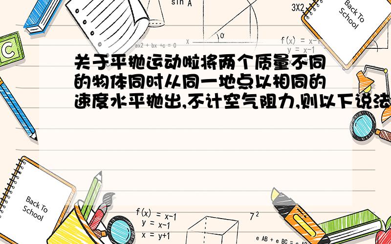 关于平抛运动啦将两个质量不同的物体同时从同一地点以相同的速度水平抛出,不计空气阻力,则以下说法中正确的是（ ） (单选） A.质量大的物体先着地B.质量小的物体飞出的水平距离大C.两