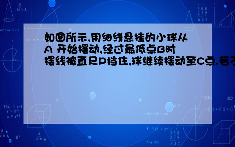 如图所示,用细线悬挂的小球从A 开始摆动,经过最低点B时摆线被直尺P挡住,球继续摆动至C点.若不计空气阻力,下列说法正确的是 A．A到B过程小球的机械能增加      B．B到C过程小球的机械能减