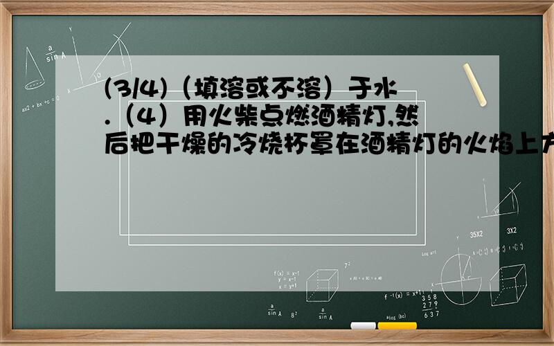 (3/4)（填溶或不溶）于水.（4）用火柴点燃酒精灯,然后把干燥的冷烧杯罩在酒精灯的火焰上方,发现烧杯...(3/4)（填溶或不溶）于水.（4）用火柴点燃酒精灯,然后把干燥的冷烧杯罩在酒精灯的