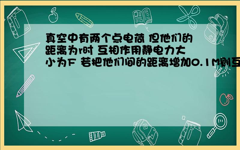 真空中有两个点电荷 但他们的距离为r时 互相作用静电力大小为F 若把他们间的距离增加0.1M则互相作用的静电5真空中有两个点电荷 但他们的距离为r时 互相作用静电力大小为F 若把他们间的