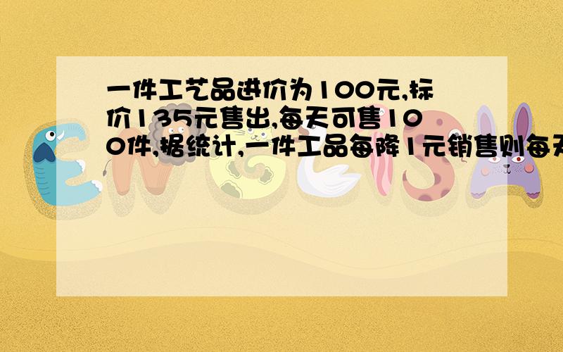 一件工艺品进价为100元,标价135元售出,每天可售100件,据统计,一件工品每降1元销售则每天可多售4件...一件工艺品进价为100元,标价135元售出,每天可售100件,据统计,一件工品每降1元销售则每天