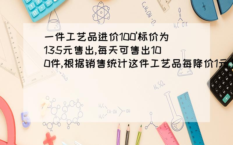 一件工艺品进价100'标价为135元售出,每天可售出100件,根据销售统计这件工艺品每降价1元,则每天可多售出4件,要使每天获得的利润最大,每件需降价多少元