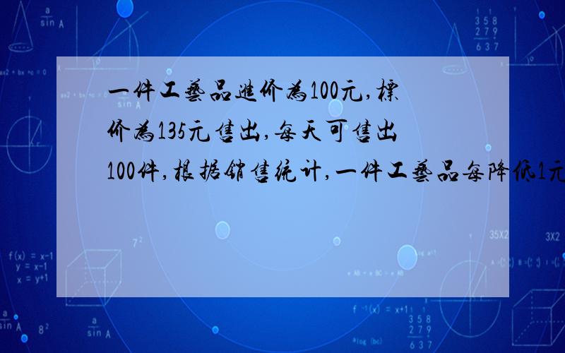 一件工艺品进价为100元,标价为135元售出,每天可售出100件,根据销售统计,一件工艺品每降低1元出售……一件工艺品进价为100元,标价为135元售出,每天可售出100件,根据销售统计,一件工艺品每降