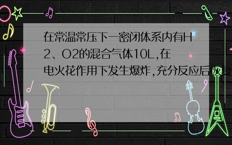 在常温常压下一密闭体系内有H2、O2的混合气体10L,在电火花作用下发生爆炸,充分反应后恢复到常温常压下,气体体积变为V,若原10L气体中H2、O2体积比值为x,则V的值不可能为 （ ）A、（10x-5）/（