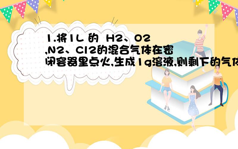 1.将1L 的  H2、O2,N2、Cl2的混合气体在密闭容器里点火,生成1g溶液,则剩下的气体可能是( )A ：H2、O2、N2       B ：H2、N2、HCl          C： HC l、O2 、N2D： O2、N2、Cl2答案;B,D 我只想知道C为什么不对.谢