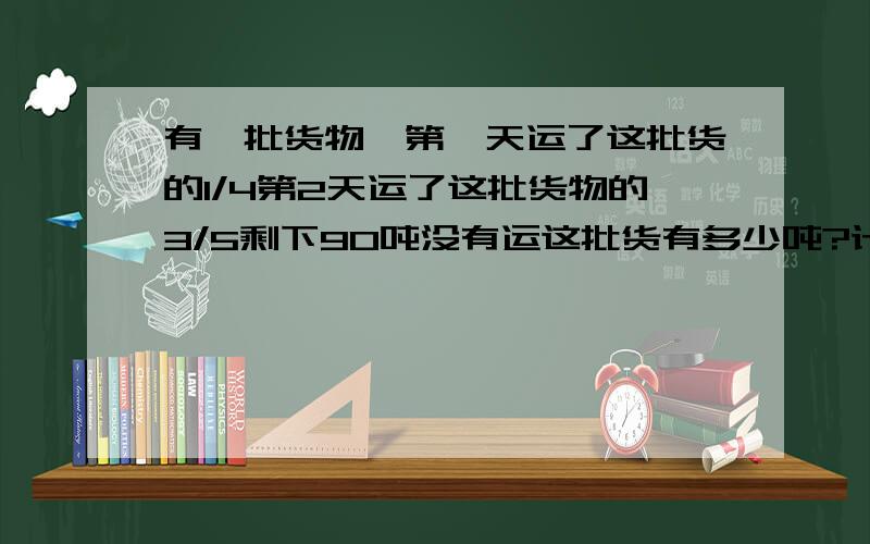 有一批货物,第一天运了这批货的1/4第2天运了这批货物的3/5剩下90吨没有运这批货有多少吨?计算啊