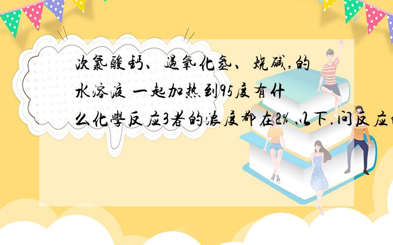 次氯酸钙、过氧化氢、烧碱,的水溶液 一起加热到95度有什么化学反应3者的浓度都在2% 以下.问反应的过程和反应的结果.是不是说，次氯酸根比过氧根有更强氧化性，而使过氧化氢分解？