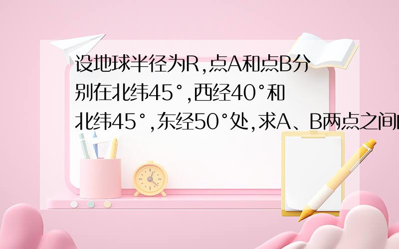 设地球半径为R,点A和点B分别在北纬45°,西经40°和北纬45°,东经50°处,求A、B两点之间的球面距离球面距离是最短距离，不是纬线长度啊，就是最短航线